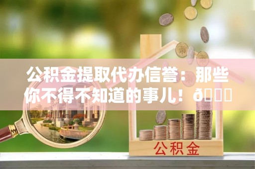 正阳公积金提取代办信誉：那些你不得不知道的事儿！😎