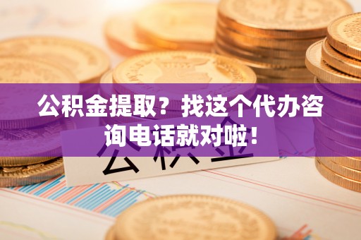 正阳公积金提取？找这个代办咨询电话就对啦！
