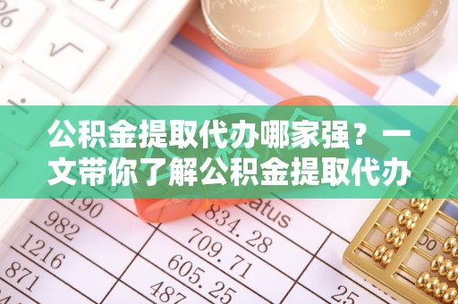 正阳公积金提取代办哪家强？一文带你了解公积金提取代办机构排名及相关知识
