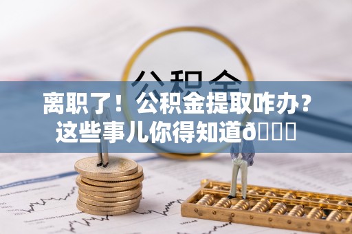 正阳离职了！公积金提取咋办？这些事儿你得知道😎