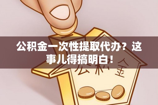 正阳公积金一次性提取代办？这事儿得搞明白！