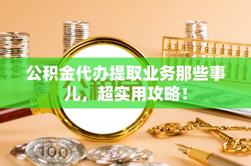 正阳公积金代办提取业务那些事儿，超实用攻略！