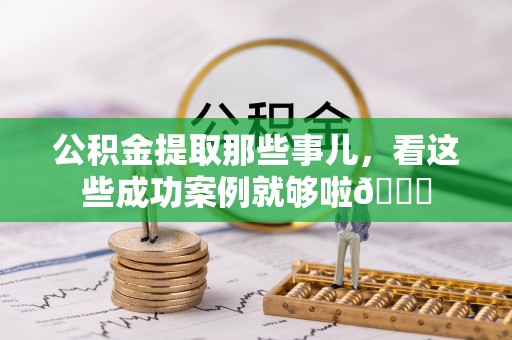 正阳公积金提取那些事儿，看这些成功案例就够啦😎