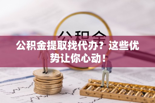 正阳公积金提取找代办？这些优势让你心动！