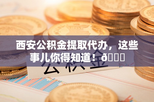 正阳西安公积金提取代办，这些事儿你得知道！😎