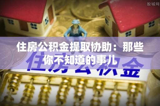 正阳住房公积金提取协助：那些你不知道的事儿