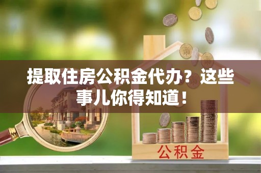 正阳提取住房公积金代办？这些事儿你得知道！