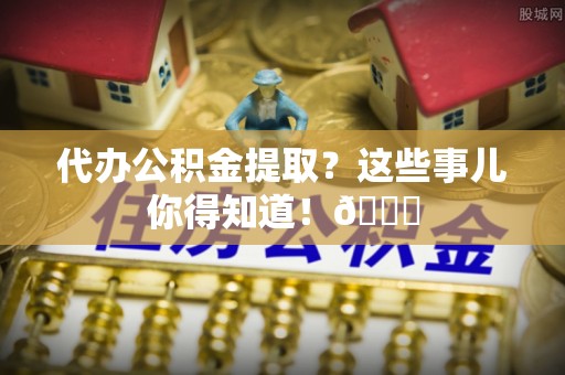 正阳代办公积金提取？这些事儿你得知道！😎
