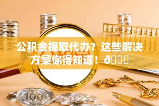 正阳公积金提取代办？这些解决方案你得知道！😎