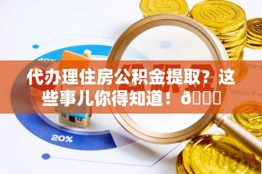 正阳代办理住房公积金提取？这些事儿你得知道！😎