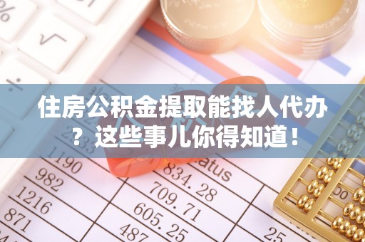正阳住房公积金提取能找人代办？这些事儿你得知道！