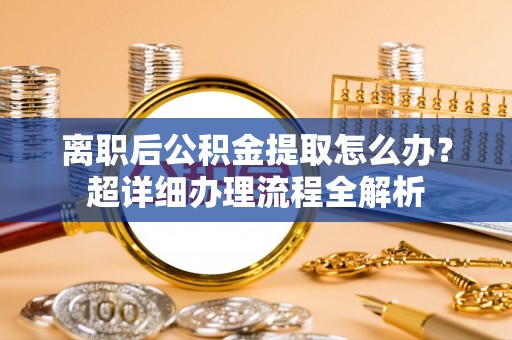 正阳离职后公积金提取怎么办？超详细办理流程全解析
