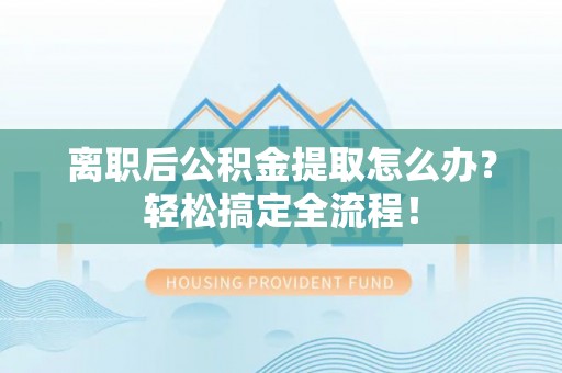 正阳离职后公积金提取怎么办？轻松搞定全流程！