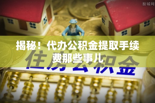 正阳揭秘！代办公积金提取手续费那些事儿