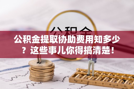 正阳公积金提取协助费用知多少？这些事儿你得搞清楚！