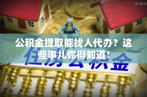 正阳公积金提取能找人代办？这些事儿你得知道！