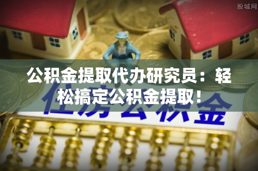 正阳公积金提取代办研究员：轻松搞定公积金提取！