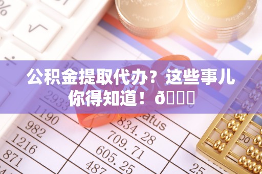 正阳公积金提取代办？这些事儿你得知道！😎