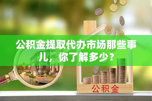 正阳公积金提取代办市场那些事儿，你了解多少？