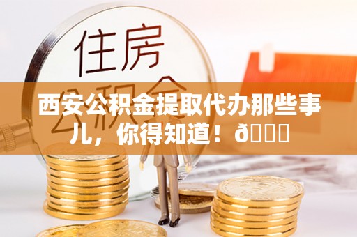 正阳西安公积金提取代办那些事儿，你得知道！😎