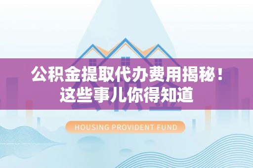 正阳公积金提取代办费用揭秘！这些事儿你得知道