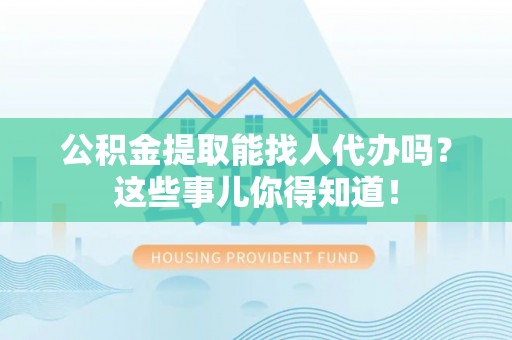 正阳公积金提取能找人代办吗？这些事儿你得知道！