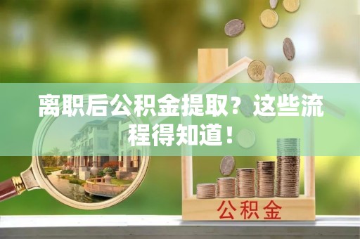 正阳离职后公积金提取？这些流程得知道！