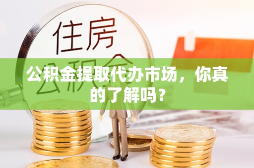 正阳公积金提取代办市场，你真的了解吗？