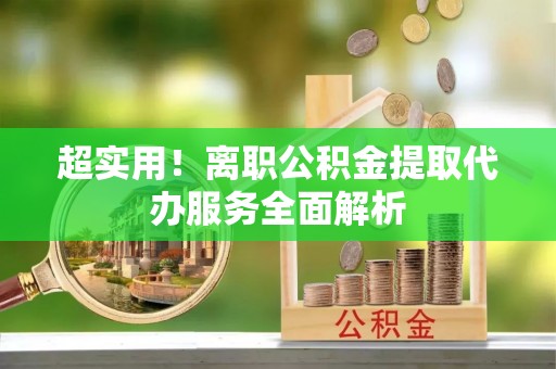 正阳超实用！离职公积金提取代办服务全面解析